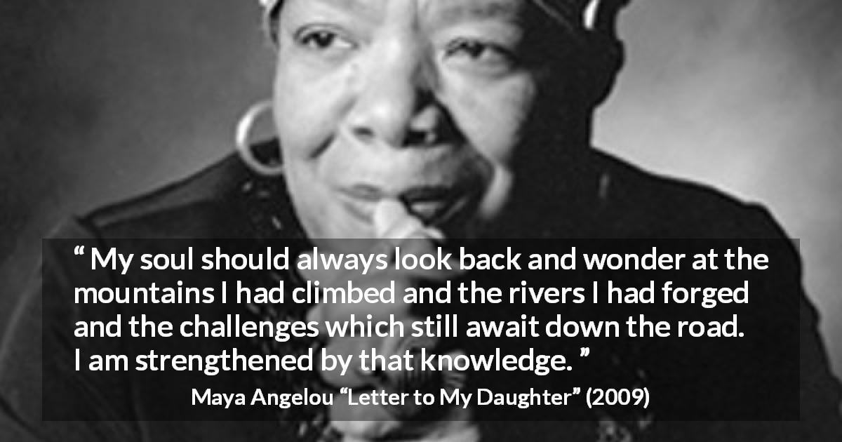 Maya Angelou quote about challenge from Letter to My Daughter - My soul should always look back and wonder at the mountains I had climbed and the rivers I had forged and the challenges which still await down the road. I am strengthened by that knowledge.
