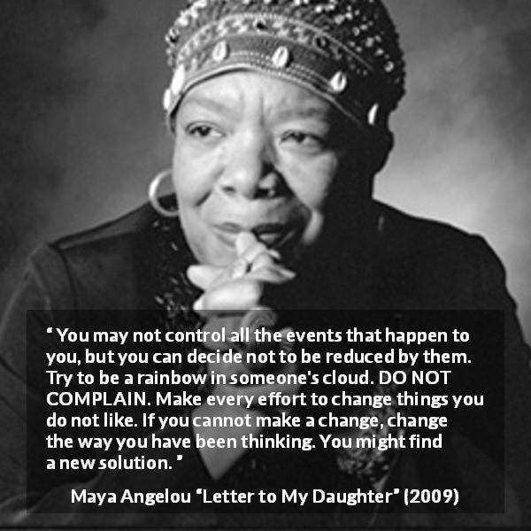 Maya Angelou quote about change from Letter to My Daughter - You may not control all the events that happen to you, but you can decide not to be reduced by them. Try to be a rainbow in someone's cloud. DO NOT COMPLAIN. Make every effort to change things you do not like. If you cannot make a change, change the way you have been thinking. You might find a new solution.