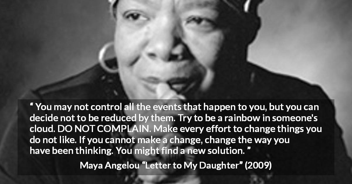 Maya Angelou quote about change from Letter to My Daughter - You may not control all the events that happen to you, but you can decide not to be reduced by them. Try to be a rainbow in someone's cloud. DO NOT COMPLAIN. Make every effort to change things you do not like. If you cannot make a change, change the way you have been thinking. You might find a new solution.