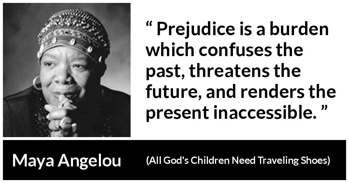 Maya Angelou quote about confusion from All God's Children Need Traveling Shoes - Prejudice is a burden which confuses the past, threatens the future, and renders the present inaccessible.
