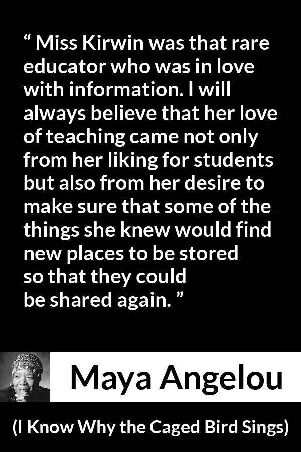 Maya Angelou quote about education from I Know Why the Caged Bird Sings - Miss Kirwin was that rare educator who was in love with information. I will always believe that her love of teaching came not only from her liking for students but also from her desire to make sure that some of the things she knew would find new places to be stored so that they could be shared again.