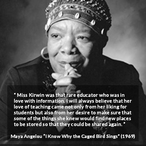 Maya Angelou quote about education from I Know Why the Caged Bird Sings - Miss Kirwin was that rare educator who was in love with information. I will always believe that her love of teaching came not only from her liking for students but also from her desire to make sure that some of the things she knew would find new places to be stored so that they could be shared again.