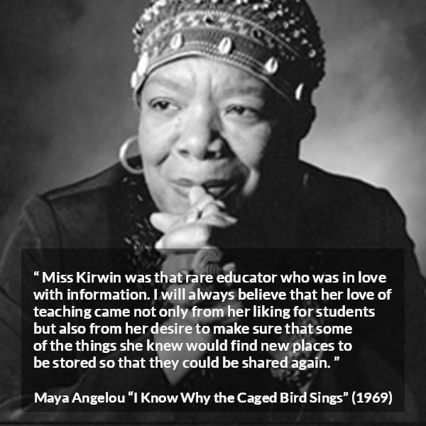 Maya Angelou quote about education from I Know Why the Caged Bird Sings - Miss Kirwin was that rare educator who was in love with information. I will always believe that her love of teaching came not only from her liking for students but also from her desire to make sure that some of the things she knew would find new places to be stored so that they could be shared again.