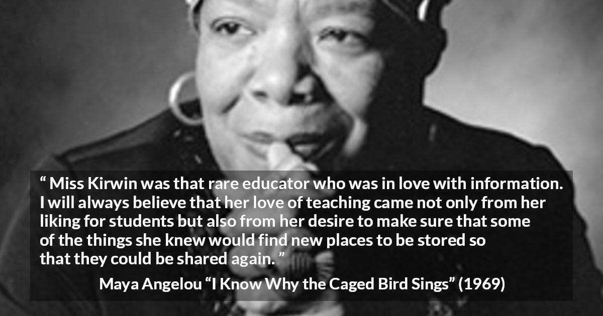 Maya Angelou quote about education from I Know Why the Caged Bird Sings - Miss Kirwin was that rare educator who was in love with information. I will always believe that her love of teaching came not only from her liking for students but also from her desire to make sure that some of the things she knew would find new places to be stored so that they could be shared again.