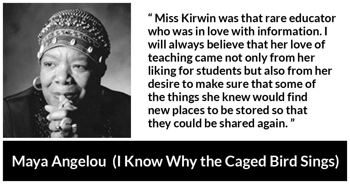 Maya Angelou quote about education from I Know Why the Caged Bird Sings - Miss Kirwin was that rare educator who was in love with information. I will always believe that her love of teaching came not only from her liking for students but also from her desire to make sure that some of the things she knew would find new places to be stored so that they could be shared again.