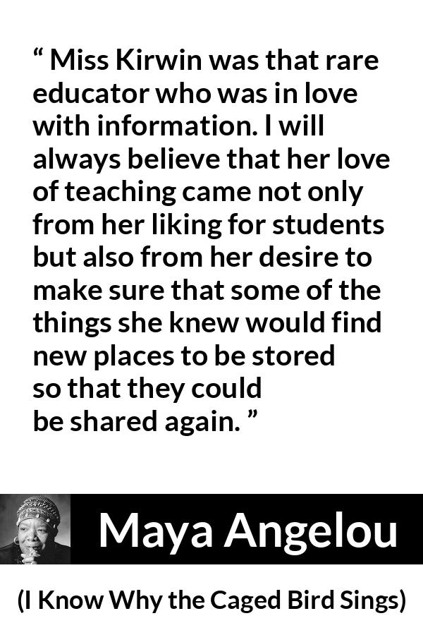 Maya Angelou quote about education from I Know Why the Caged Bird Sings - Miss Kirwin was that rare educator who was in love with information. I will always believe that her love of teaching came not only from her liking for students but also from her desire to make sure that some of the things she knew would find new places to be stored so that they could be shared again.