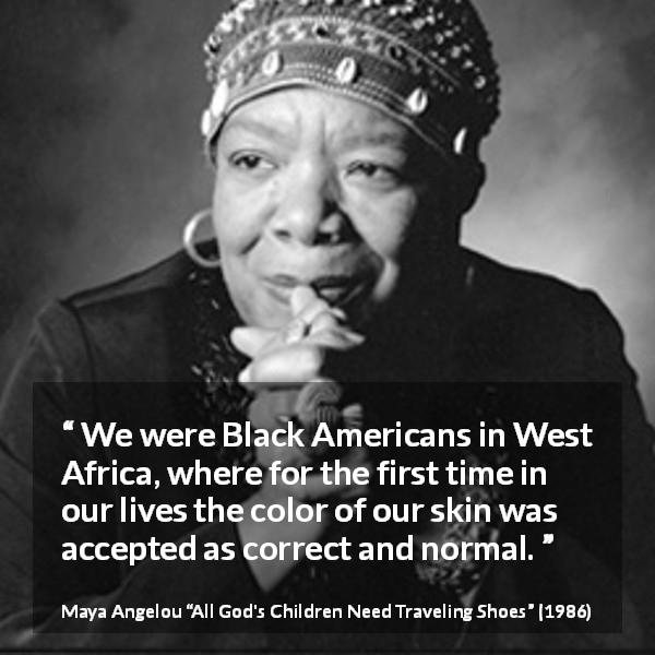 Maya Angelou quote about equality from All God's Children Need Traveling Shoes - We were Black Americans in West Africa, where for the first time in our lives the color of our skin was accepted as correct and normal.