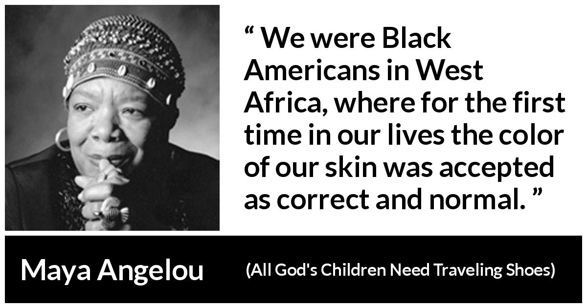 Maya Angelou quote about equality from All God's Children Need Traveling Shoes - We were Black Americans in West Africa, where for the first time in our lives the color of our skin was accepted as correct and normal.