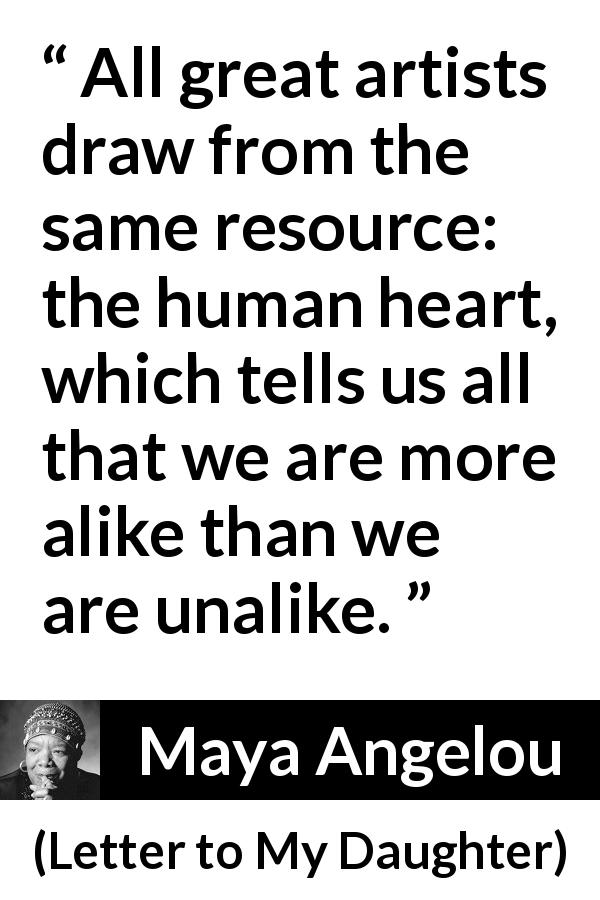 Maya Angelou quote about heart from Letter to My Daughter - All great artists draw from the same resource: the human heart, which tells us all that we are more alike than we are unalike.