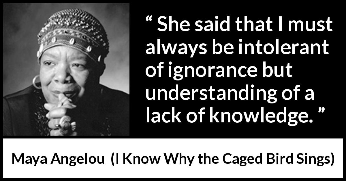 Maya Angelou quote about ignorance from I Know Why the Caged Bird Sings - She said that I must always be intolerant of ignorance but understanding of a lack of knowledge.