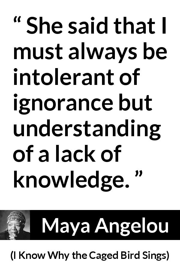 Maya Angelou quote about ignorance from I Know Why the Caged Bird Sings - She said that I must always be intolerant of ignorance but understanding of a lack of knowledge.