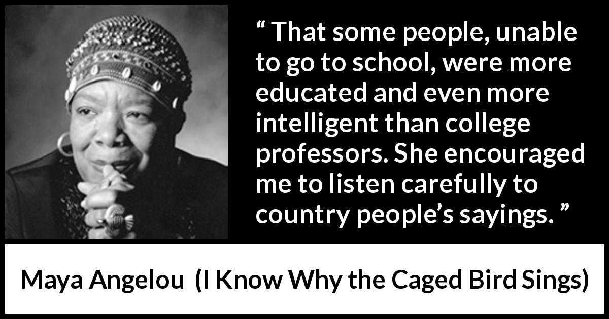 Maya Angelou quote about intelligence from I Know Why the Caged Bird Sings - That some people, unable to go to school, were more educated and even more intelligent than college professors. She encouraged me to listen carefully to country people’s sayings.