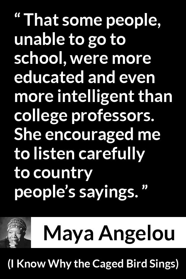 Maya Angelou quote about intelligence from I Know Why the Caged Bird Sings - That some people, unable to go to school, were more educated and even more intelligent than college professors. She encouraged me to listen carefully to country people’s sayings.