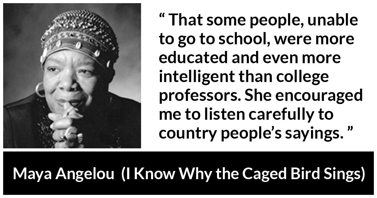 Maya Angelou quote about intelligence from I Know Why the Caged Bird Sings - That some people, unable to go to school, were more educated and even more intelligent than college professors. She encouraged me to listen carefully to country people’s sayings.