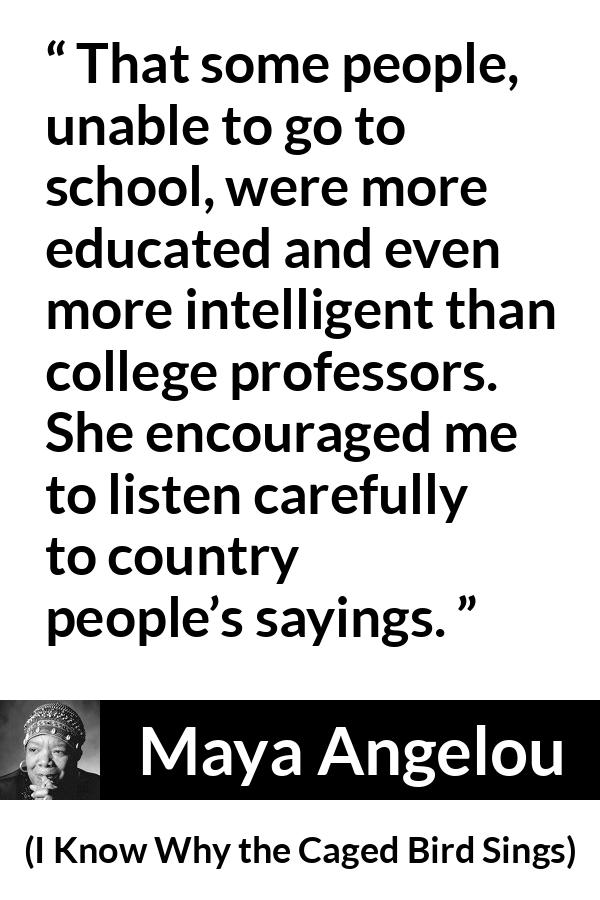 Maya Angelou quote about intelligence from I Know Why the Caged Bird Sings - That some people, unable to go to school, were more educated and even more intelligent than college professors. She encouraged me to listen carefully to country people’s sayings.