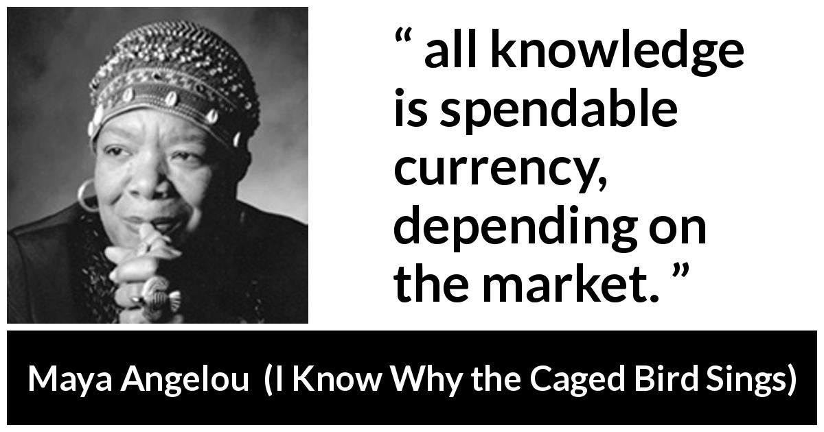 Maya Angelou quote about knowledge from I Know Why the Caged Bird Sings - all knowledge is spendable currency, depending on the market.
