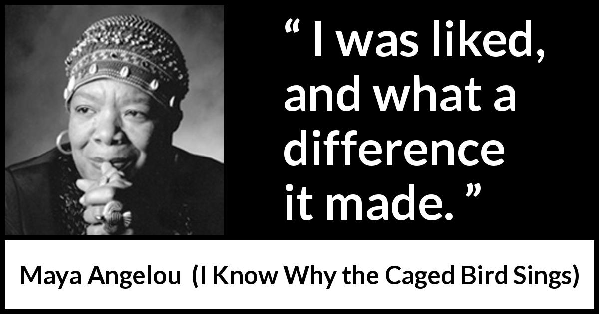Maya Angelou quote about love from I Know Why the Caged Bird Sings - I was liked, and what a difference it made.