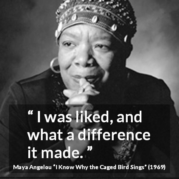 Maya Angelou quote about love from I Know Why the Caged Bird Sings - I was liked, and what a difference it made.