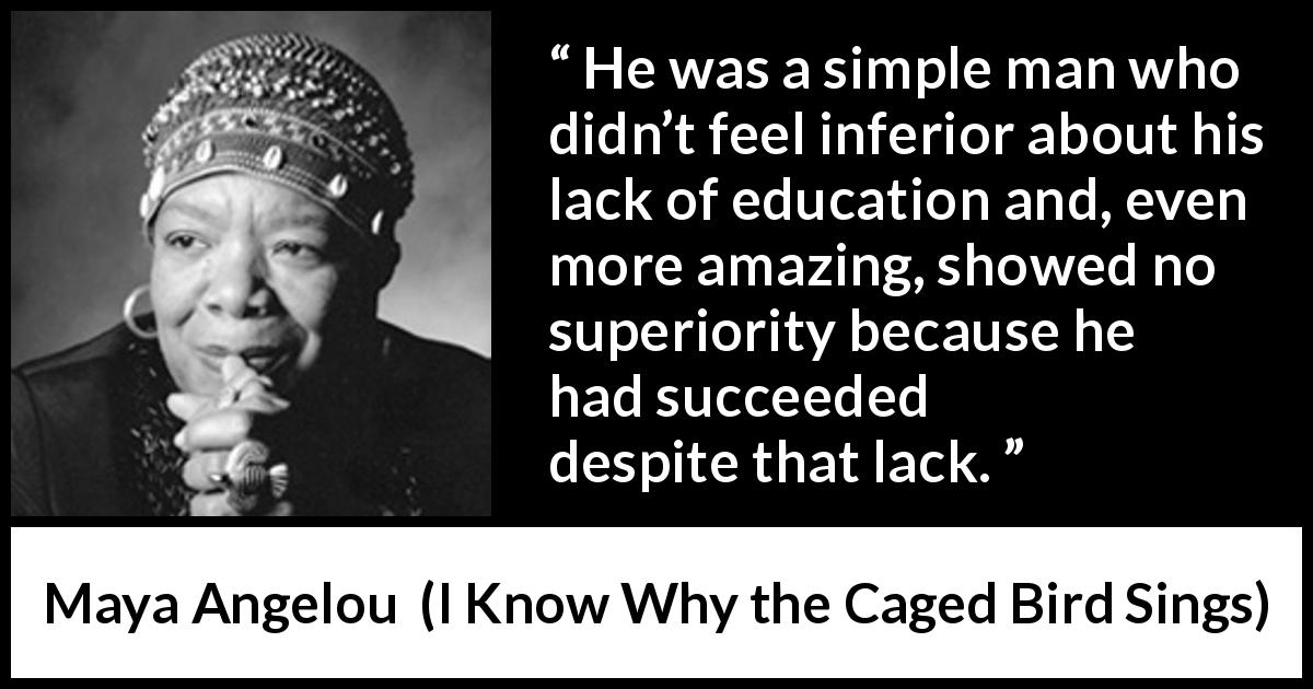 Maya Angelou quote about success from I Know Why the Caged Bird Sings - He was a simple man who didn’t feel inferior about his lack of education and, even more amazing, showed no superiority because he had succeeded despite that lack.