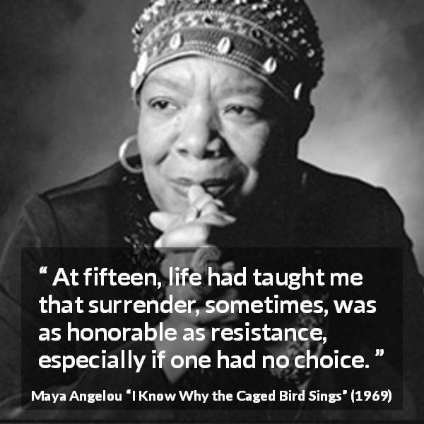 Maya Angelou quote about wisdom from I Know Why the Caged Bird Sings - At fifteen, life had taught me that surrender, sometimes, was as honorable as resistance, especially if one had no choice.