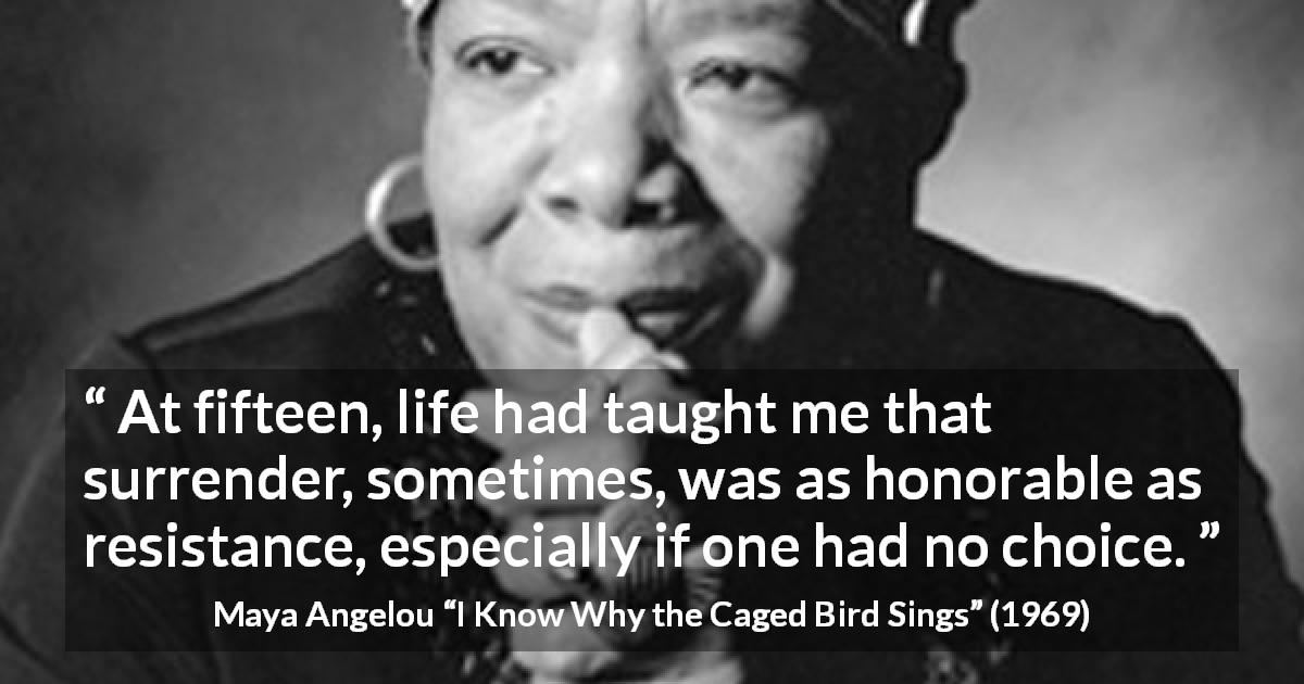 Maya Angelou quote about wisdom from I Know Why the Caged Bird Sings - At fifteen, life had taught me that surrender, sometimes, was as honorable as resistance, especially if one had no choice.