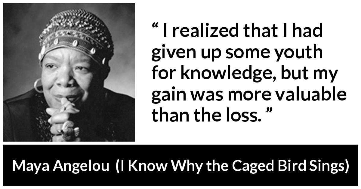 Maya Angelou quote about youth from I Know Why the Caged Bird Sings - I realized that I had given up some youth for knowledge, but my gain was more valuable than the loss.