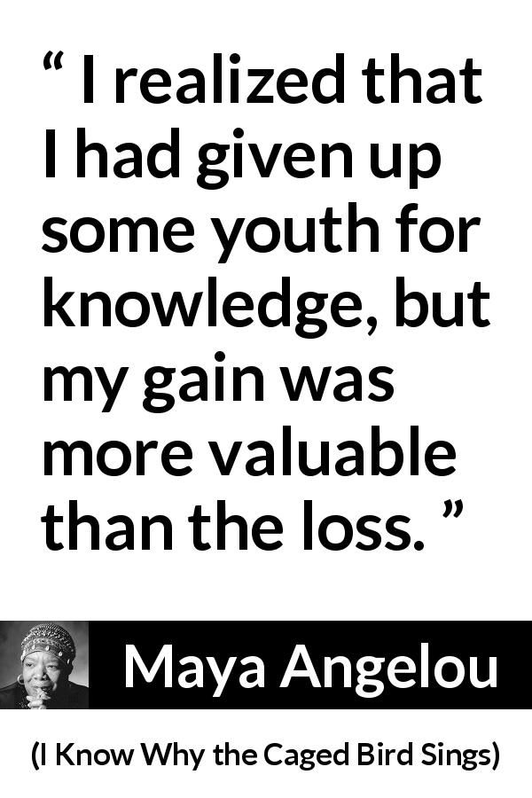 Maya Angelou quote about youth from I Know Why the Caged Bird Sings - I realized that I had given up some youth for knowledge, but my gain was more valuable than the loss.