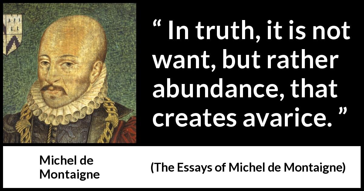 Michel de Montaigne quote about avarice from The Essays of Michel de Montaigne - In truth, it is not want, but rather abundance, that creates avarice.