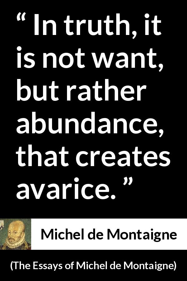 Michel de Montaigne quote about avarice from The Essays of Michel de Montaigne - In truth, it is not want, but rather abundance, that creates avarice.