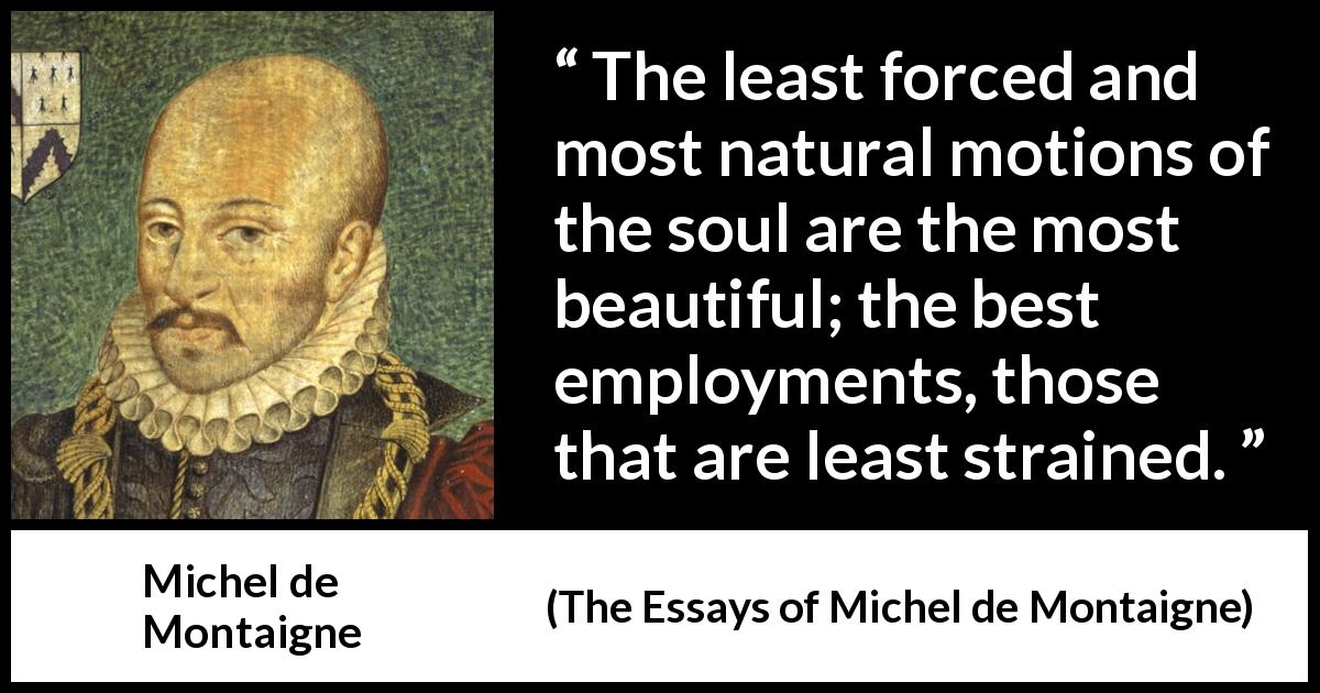 Michel de Montaigne quote about beauty from The Essays of Michel de Montaigne - The least forced and most natural motions of the soul are the most beautiful; the best employments, those that are least strained.