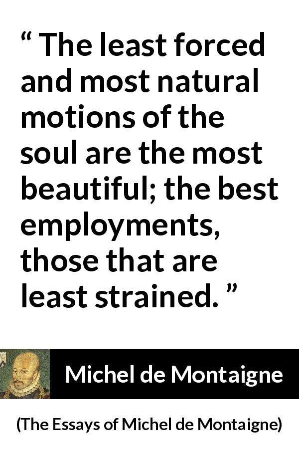 Michel de Montaigne quote about beauty from The Essays of Michel de Montaigne - The least forced and most natural motions of the soul are the most beautiful; the best employments, those that are least strained.