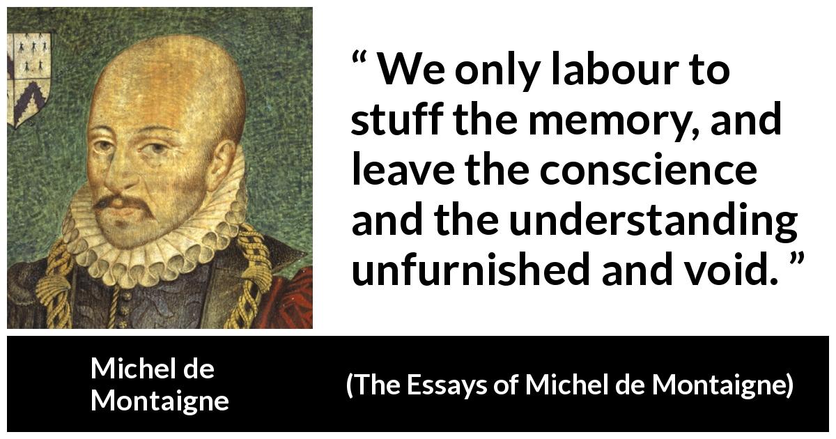 Michel de Montaigne quote about conscience from The Essays of Michel de Montaigne - We only labour to stuff the memory, and leave the conscience and the understanding unfurnished and void.