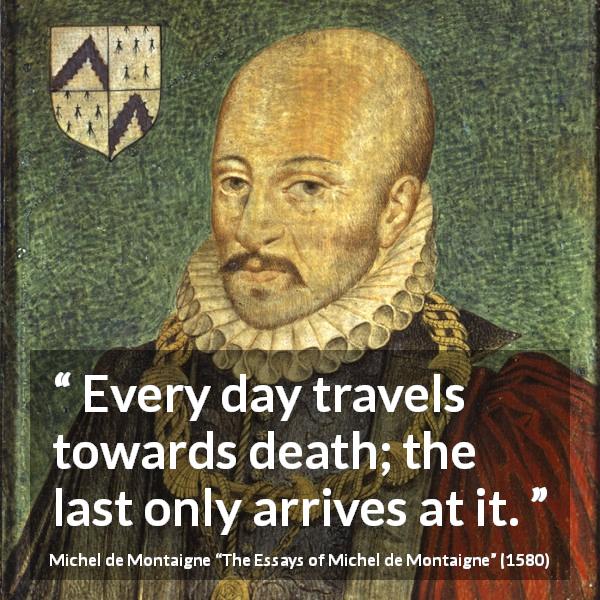 Michel de Montaigne quote about death from The Essays of Michel de Montaigne - Every day travels towards death; the last only arrives at it.