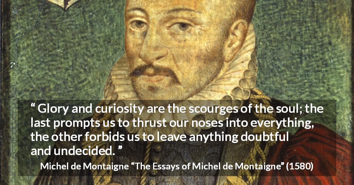 Michel de Montaigne quote about doubt from The Essays of Michel de Montaigne - Glory and curiosity are the scourges of the soul; the last prompts us to thrust our noses into everything, the other forbids us to leave anything doubtful and undecided.