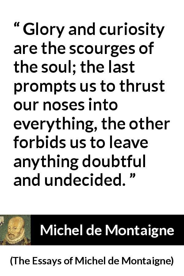 Michel de Montaigne quote about doubt from The Essays of Michel de Montaigne - Glory and curiosity are the scourges of the soul; the last prompts us to thrust our noses into everything, the other forbids us to leave anything doubtful and undecided.