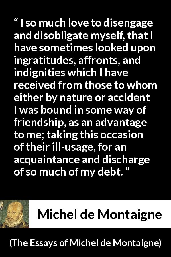 Michel de Montaigne quote about friendship from The Essays of Michel de Montaigne - I so much love to disengage and disobligate myself, that I have sometimes looked upon ingratitudes, affronts, and indignities which I have received from those to whom either by nature or accident I was bound in some way of friendship, as an advantage to me; taking this occasion of their ill-usage, for an acquaintance and discharge of so much of my debt.