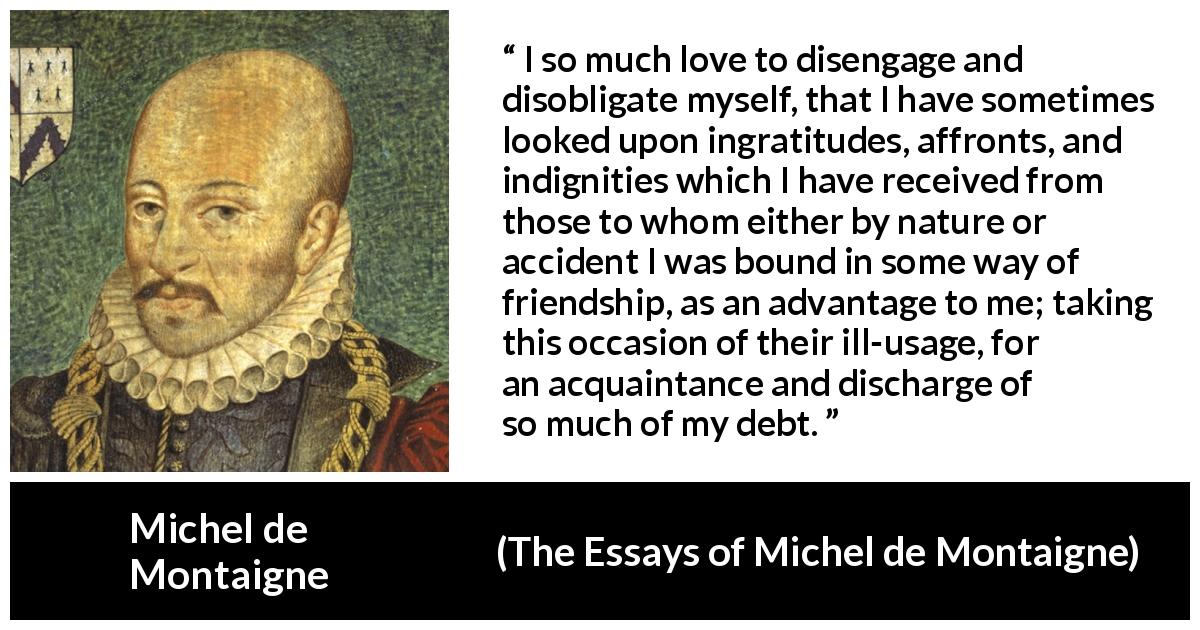 Michel de Montaigne quote about friendship from The Essays of Michel de Montaigne - I so much love to disengage and disobligate myself, that I have sometimes looked upon ingratitudes, affronts, and indignities which I have received from those to whom either by nature or accident I was bound in some way of friendship, as an advantage to me; taking this occasion of their ill-usage, for an acquaintance and discharge of so much of my debt.