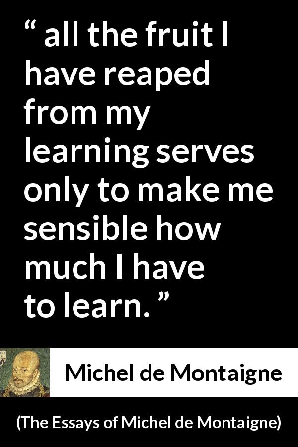 Michel de Montaigne quote about humility from The Essays of Michel de Montaigne - all the fruit I have reaped from my learning serves only to make me sensible how much I have to learn.