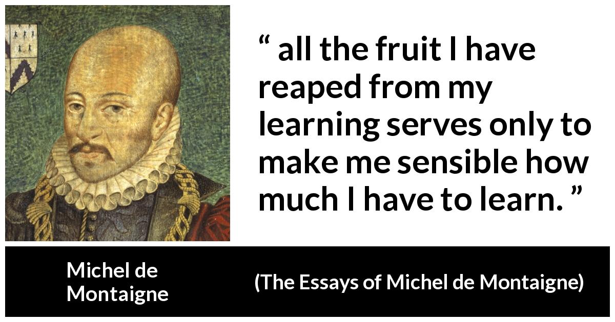 Michel de Montaigne quote about humility from The Essays of Michel de Montaigne - all the fruit I have reaped from my learning serves only to make me sensible how much I have to learn.