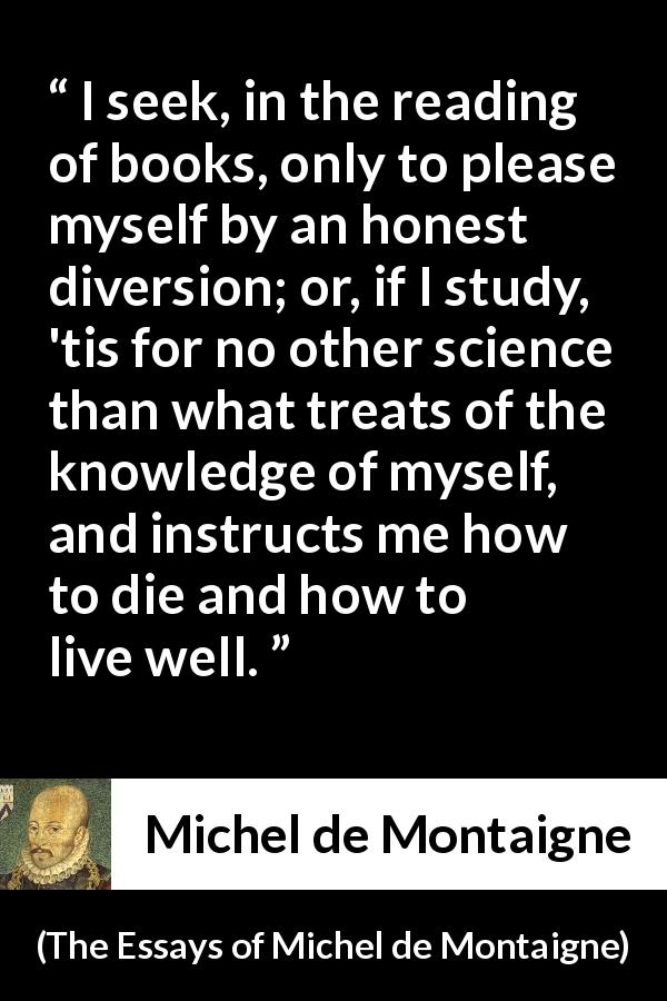 Michel de Montaigne quote about knowledge from The Essays of Michel de Montaigne - I seek, in the reading of books, only to please myself by an honest diversion; or, if I study, 'tis for no other science than what treats of the knowledge of myself, and instructs me how to die and how to live well.