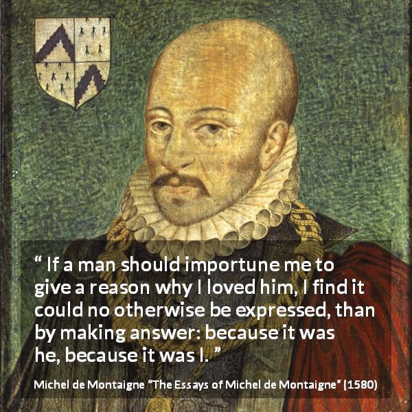 Michel de Montaigne quote about love from The Essays of Michel de Montaigne - If a man should importune me to give a reason why I loved him, I find it could no otherwise be expressed, than by making answer: because it was he, because it was I.