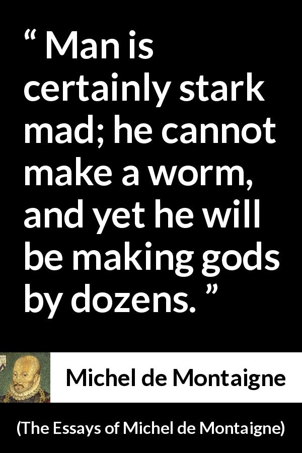 Michel de Montaigne quote about madness from The Essays of Michel de Montaigne - Man is certainly stark mad; he cannot make a worm, and yet he will be making gods by dozens.