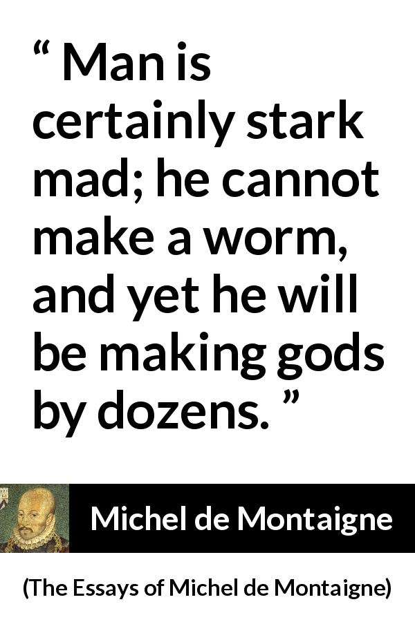 Michel de Montaigne quote about madness from The Essays of Michel de Montaigne - Man is certainly stark mad; he cannot make a worm, and yet he will be making gods by dozens.