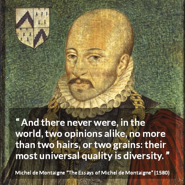 Michel de Montaigne quote about opinion from The Essays of Michel de Montaigne - And there never were, in the world, two opinions alike, no more than two hairs, or two grains: their most universal quality is diversity.