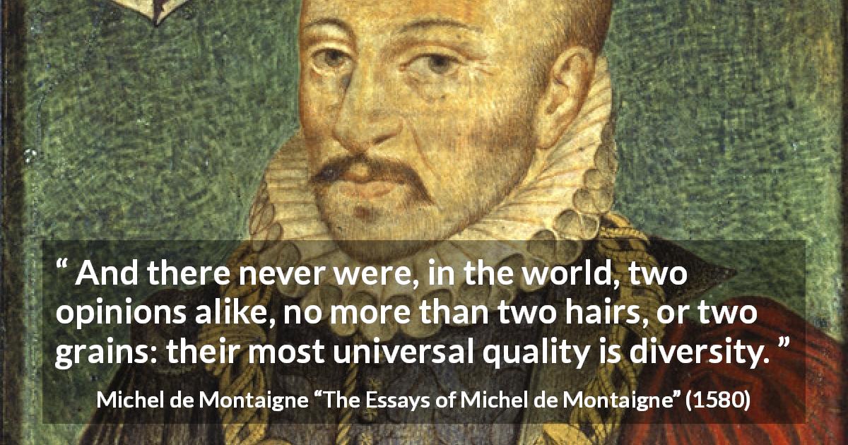 Michel de Montaigne quote about opinion from The Essays of Michel de Montaigne - And there never were, in the world, two opinions alike, no more than two hairs, or two grains: their most universal quality is diversity.