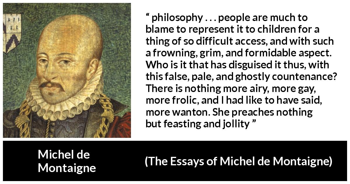 Michel de Montaigne quote about philosophy from The Essays of Michel de Montaigne - philosophy . . . people are much to blame to represent it to children for a thing of so difficult access, and with such a frowning, grim, and formidable aspect. Who is it that has disguised it thus, with this false, pale, and ghostly countenance? There is nothing more airy, more gay, more frolic, and I had like to have said, more wanton. She preaches nothing but feasting and jollity