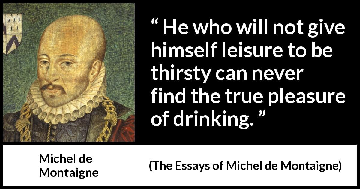 Michel de Montaigne quote about pleasure from The Essays of Michel de Montaigne - He who will not give himself leisure to be thirsty can never find the true pleasure of drinking.