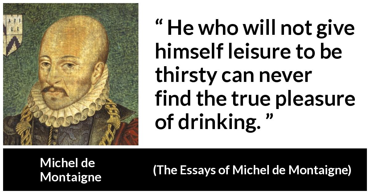Michel de Montaigne quote about pleasure from The Essays of Michel de Montaigne - He who will not give himself leisure to be thirsty can never find the true pleasure of drinking.