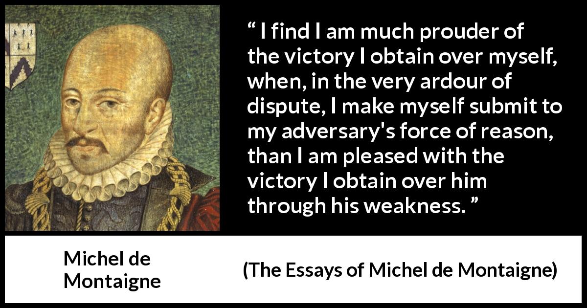 Michel de Montaigne quote about reason from The Essays of Michel de Montaigne - I find I am much prouder of the victory I obtain over myself, when, in the very ardour of dispute, I make myself submit to my adversary's force of reason, than I am pleased with the victory I obtain over him through his weakness.