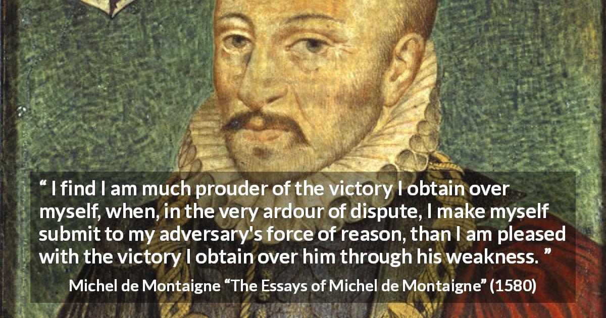 Michel de Montaigne quote about reason from The Essays of Michel de Montaigne - I find I am much prouder of the victory I obtain over myself, when, in the very ardour of dispute, I make myself submit to my adversary's force of reason, than I am pleased with the victory I obtain over him through his weakness.